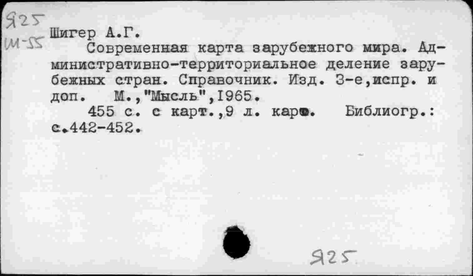 ﻿Шигер А.Г.
Современная карта зарубежного мира. Административно-территориальное деление зарубежных стран. Справочник. Изд. 3-е,испр. и доп. М., ’’Мысль”, 1965.
455 с. с карт.,9 л. кар®. Библиогр.: а»442-452.
Я2Г